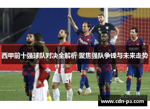 西甲前十强球队对决全解析 聚焦强队争锋与未来走势 西甲前十强球队对决全解析 聚焦强队争锋与未来走势