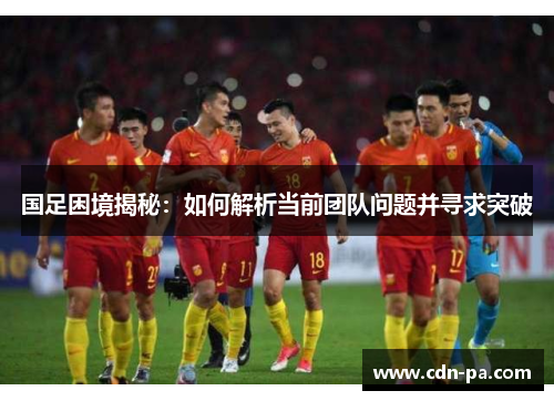 国足困境揭秘：如何解析当前团队问题并寻求突破