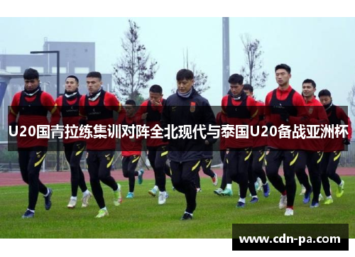 U20国青拉练集训对阵全北现代与泰国U20备战亚洲杯 U20国青拉练集训对阵全北现代与泰国U20备战亚洲杯