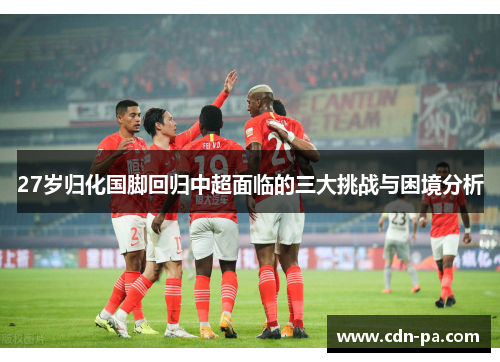 27岁归化国脚回归中超面临的三大挑战与困境分析 27岁归化国脚回归中超面临的三大挑战与困境分析
