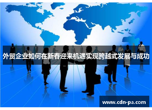 外贸企业如何在新春迎来机遇实现跨越式发展与成功 外贸企业如何在新春迎来机遇实现跨越式发展与成功