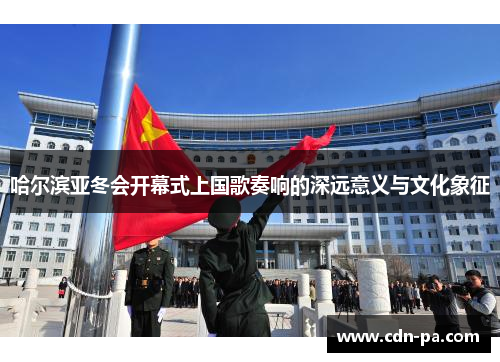 哈尔滨亚冬会开幕式上国歌奏响的深远意义与文化象征 哈尔滨亚冬会开幕式上国歌奏响的深远意义与文化象征