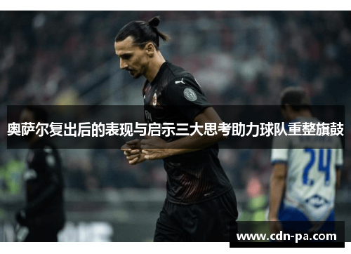 奥萨尔复出后的表现与启示三大思考助力球队重整旗鼓 奥萨尔复出后的表现与启示三大思考助力球队重整旗鼓