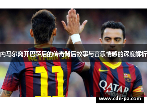 内马尔离开巴萨后的传奇背后故事与音乐情感的深度解析 内马尔离开巴萨后的传奇背后故事与音乐情感的深度解析