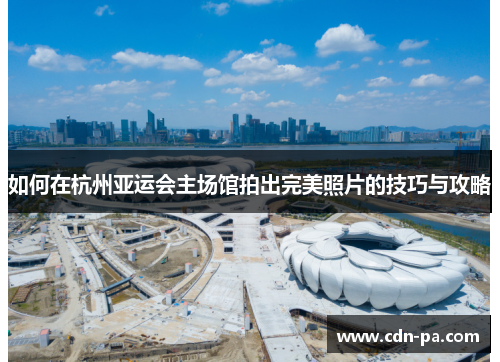 如何在杭州亚运会主场馆拍出完美照片的技巧与攻略 如何在杭州亚运会主场馆拍出完美照片的技巧与攻略