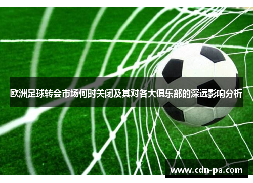 欧洲足球转会市场何时关闭及其对各大俱乐部的深远影响分析