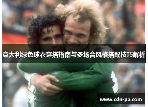 意大利绿色球衣穿搭指南与多场合风格搭配技巧解析 意大利绿色球衣穿搭指南与多场合风格搭配技巧解析