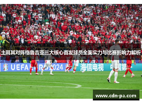 土耳其对阵格鲁吉亚三大核心首发球员全面实力与比赛影响力解析 土耳其对阵格鲁吉亚三大核心首发球员全面实力与比赛影响力解析