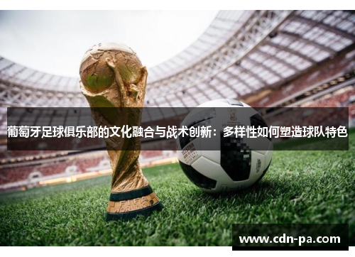 葡萄牙足球俱乐部的文化融合与战术创新：多样性如何塑造球队特色