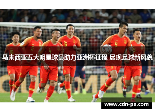 马来西亚五大明星球员助力亚洲杯征程 展现足球新风貌