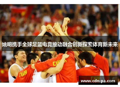 姚明携手全球足篮电竞推动融合创新探索体育新未来