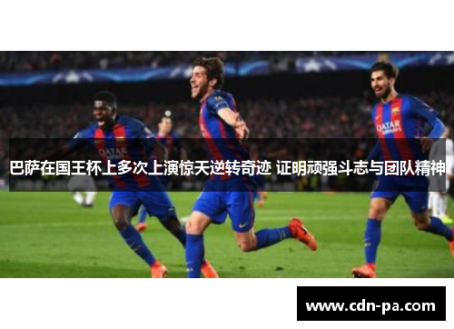 巴萨在国王杯上多次上演惊天逆转奇迹 证明顽强斗志与团队精神