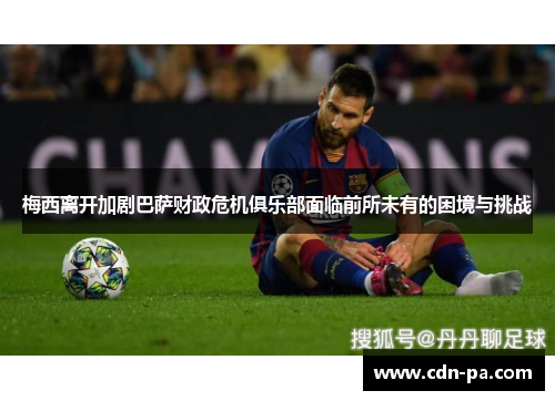 梅西离开加剧巴萨财政危机俱乐部面临前所未有的困境与挑战 梅西离开加剧巴萨财政危机俱乐部面临前所未有的困境与挑战