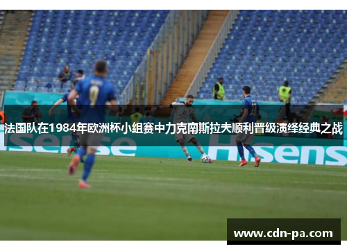 法国队在1984年欧洲杯小组赛中力克南斯拉夫顺利晋级演绎经典之战