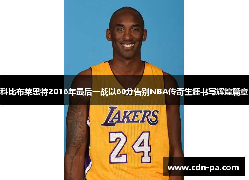 科比布莱恩特2016年最后一战以60分告别NBA传奇生涯书写辉煌篇章