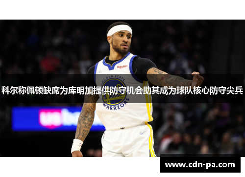科尔称佩顿缺席为库明加提供防守机会助其成为球队核心防守尖兵