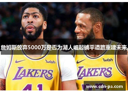詹姆斯放弃5000万是否为湖人崛起铺平道路重建未来