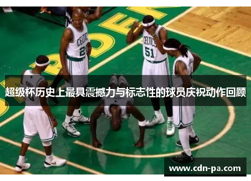 超级杯历史上最具震撼力与标志性的球员庆祝动作回顾