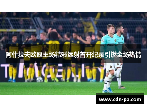 阿什拉夫欧冠主场精彩远射首开纪录引燃全场热情 阿什拉夫欧冠主场精彩远射首开纪录引燃全场热情