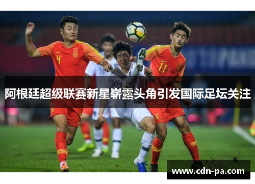 阿根廷超级联赛新星崭露头角引发国际足坛关注 阿根廷超级联赛新星崭露头角引发国际足坛关注