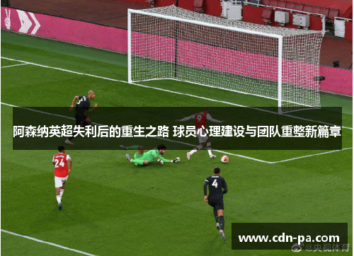 阿森纳英超失利后的重生之路 球员心理建设与团队重整新篇章 阿森纳英超失利后的重生之路 球员心理建设与团队重整新篇章