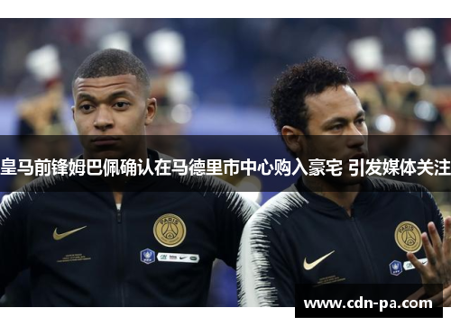 皇马前锋姆巴佩确认在马德里市中心购入豪宅 引发媒体关注 皇马前锋姆巴佩确认在马德里市中心购入豪宅 引发媒体关注
